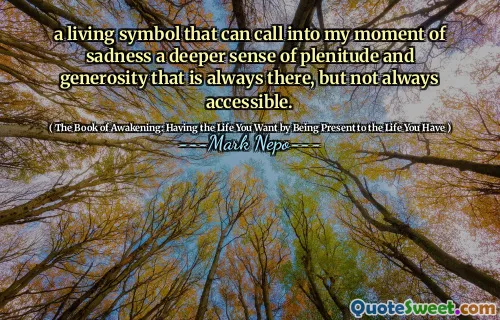 a living symbol that can call into my moment of sadness a deeper sense of plenitude and generosity that is always there, but not always accessible.