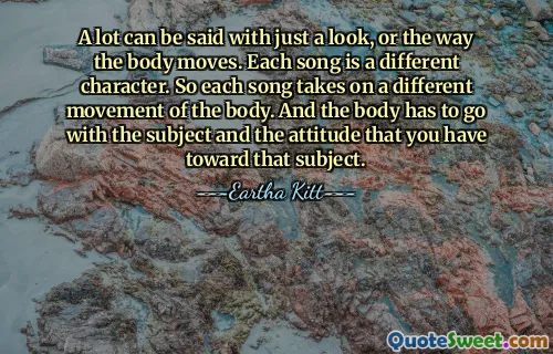 A lot can be said with just a look, or the way the body moves. Each song is a different character. So each song takes on a different movement of the body. And the body has to go with the subject and the attitude that you have toward that subject.