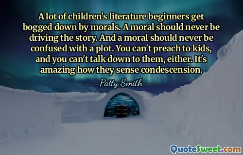 A lot of children's literature beginners get bogged down by morals. A moral should never be driving the story. And a moral should never be confused with a plot. You can't preach to kids, and you can't talk down to them, either. It's amazing how they sense condescension.