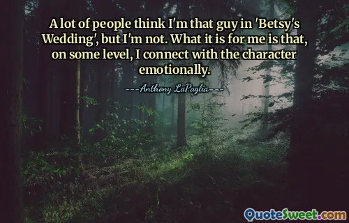 A lot of people think I'm that guy in 'Betsy's Wedding', but I'm not. What it is for me is that, on some level, I connect with the character emotionally.
