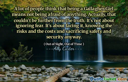 A lot of people think that being a Gallagher Girl means not being afraid of anything. Actually, that couldn't be further from the truth. It's not about ignoring fear. It's about facing it, knowing the risks and the costs and sacrificing safety and security anyway.