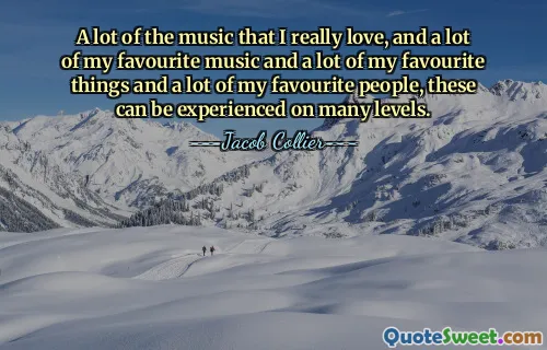 Spousta hudby, kterou opravdu miluji, a spousta mé oblíbené hudby a spousta mých oblíbených věcí a spousta mých oblíbených lidí, to lze zažít na mnoha úrovních.