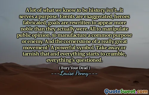 A lot of what we know to be history isn't…it serves a purpose. Events are exaggerated, heroes fabricated, goals are rewritten to appear more noble than they actually were. All to manipulate public opinion, to manufacture a common purpose or enemy. And the cornerstone of a really great movement? A powerful symbol. Take away or tarnish that and everything starts to crumble, everything's questioned.