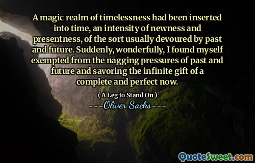 A magic realm of timelessness had been inserted into time, an intensity of newness and presentness, of the sort usually devoured by past and future. Suddenly, wonderfully, I found myself exempted from the nagging pressures of past and future and savoring the infinite gift of a complete and perfect now.