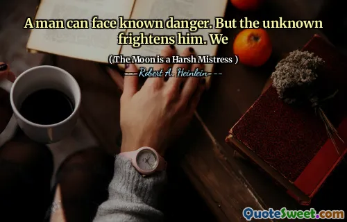A man can face known danger. But the unknown frightens him. We