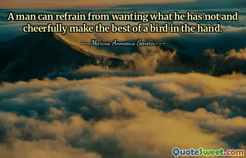 A man can refrain from wanting what he has not and cheerfully make the best of a bird in the hand.