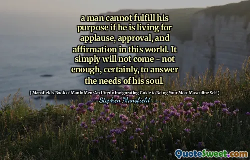 a man cannot fulfill his purpose if he is living for applause, approval, and affirmation in this world. It simply will not come - not enough, certainly, to answer the needs of his soul.