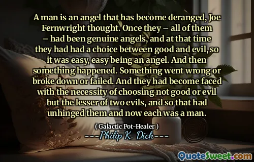 Un homme est un ange qui est devenu dérangé, pensa Joe Fernwright. Une fois qu'ils - tous - avaient été de véritables anges, et à ce moment-là, ils avaient eu le choix entre le bien et le mal, donc c'était facile, facile d'être un ange. Et puis quelque chose s'est produit. Quelque chose a mal tourné ou s'est brisé ou a échoué. Et ils étaient devenus confrontés à la nécessité de choisir non pas le bien ou le mal mais le moindre de deux maux, et donc cela les avait désarticulés et maintenant chacun était un homme.