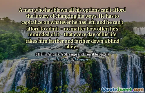 A man who has blown all his options can't afford the luxury of changing his ways. He has to capitalize on whatever he has left, and he can't afford to admit - no matter how often he's reminded of it - that every day of his life takes him farther and farther down a blind alley…