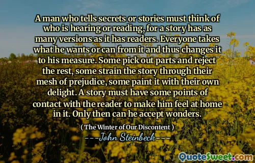 A man who tells secrets or stories must think of who is hearing or reading, for a story has as many versions as it has readers. Everyone takes what he wants or can from it and thus changes it to his measure. Some pick out parts and reject the rest, some strain the story through their mesh of prejudice, some paint it with their own delight. A story must have some points of contact with the reader to make him feel at home in it. Only then can he accept wonders.