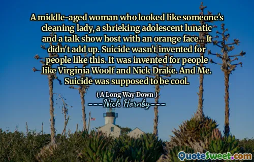 A middle-aged woman who looked like someone's cleaning lady, a shrieking adolescent lunatic and a talk show host with an orange face... It didn't add up. Suicide wasn't invented for people like this. It was invented for people like Virginia Woolf and Nick Drake. And Me. Suicide was supposed to be cool.