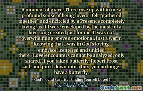 A moment of grace. There rose up within me a profound sense of being loved. I felt "gathered together" and encircled by a Presence completely loving, as if I were enveloped by the music of a love song created just for me. It was not overwhelming or even emotional. Just a warm knowing that I was in God's loving embrace...centered and unified there.{Love}encounters cannot be analyzed, only shared. If you take a butterfly, Robert Frost said, and pin it down into a box, you no longer have a butterfly.