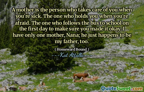 A mother is the person who takes care of you when you're sick. The one who holds you when you're afraid. The one who follows the bus to school on the first day to make sure you made it okay. I have only one mother, Nana; he just happens to be my father, too.