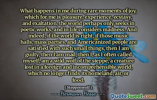 What happens in me during rare moments of joy, which for me is pleasure, experience, ecstasy, and exaltation, the world perhaps only seeks in poetic works, and in life considers madness. And indeed, if the world is right, if those music halls, mass parties, and Americanized people are satisfied with such small things, then I am guilty, then I am mad, then I, as I often called myself, am a wild wolf of the steppe, a creature lost in a foreign and incomprehensible world, which no longer finds its homeland, air, or food.