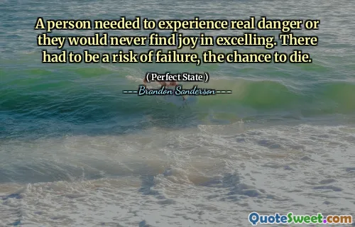 A person needed to experience real danger or they would never find joy in excelling. There had to be a risk of failure, the chance to die.