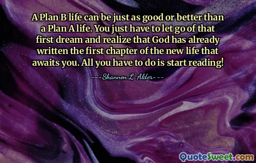 A Plan B life can be just as good or better than a Plan A life. You just have to let go of that first dream and realize that God has already written the first chapter of the new life that awaits you. All you have to do is start reading!