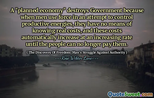 A "planned economy" destroys Government because when men use force in an attempt to control productive energies, they have no means of knowing real costs, and these costs automatically increase at an increasing rate until the people can no longer pay them.