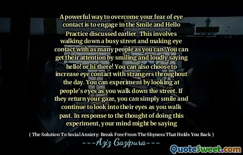 A powerful way to overcome your fear of eye contact is to engage in the Smile and Hello Practice discussed earlier. This involves walking down a busy street and making eye contact with as many people as you can. You can get their attention by smiling and loudly saying hello! or hi there! You can also choose to increase eye contact with strangers throughout the day. You can experiment by looking at people's eyes as you walk down the street. If they return your gaze, you can simply smile and continue to look into their eyes as you walk past. In response to the thought of doing this experiment, your mind might be saying