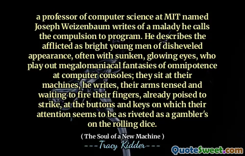 a professor of computer science at MIT named Joseph Weizenbaum writes of a malady he calls the compulsion to program. He describes the afflicted as bright young men of disheveled appearance, often with sunken, glowing eyes, who play out megalomaniacal fantasies of omnipotence at computer consoles; they sit at their machines, he writes, their arms tensed and waiting to fire their fingers, already poised to strike, at the buttons and keys on which their attention seems to be as riveted as a gambler's on the rolling dice.