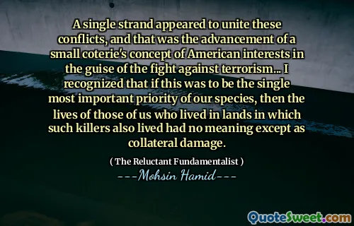 A single strand appeared to unite these conflicts, and that was the advancement of a small coterie's concept of American interests in the guise of the fight against terrorism... I recognized that if this was to be the single most important priority of our species, then the lives of those of us who lived in lands in which such killers also lived had no meaning except as collateral damage.