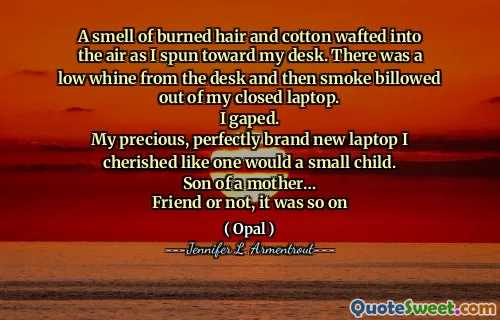 A smell of burned hair and cotton wafted into the air as I spun toward my desk. There was a low whine from the desk and then smoke billowed out of my closed laptop.
I gaped.
My precious, perfectly brand new laptop I cherished like one would a small child.
Son of a mother…
Friend or not, it was so on