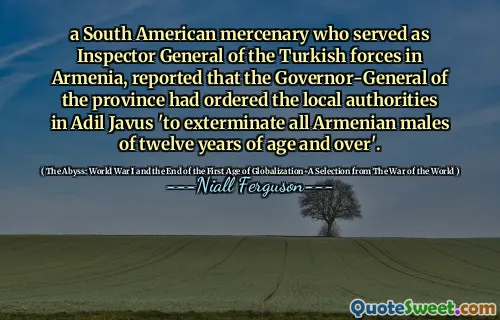 a South American mercenary who served as Inspector General of the Turkish forces in Armenia, reported that the Governor-General of the province had ordered the local authorities in Adil Javus 'to exterminate all Armenian males of twelve years of age and over'.