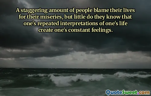 A staggering amount of people blame their lives for their miseries, but little do they know that one's repeated interpretations of one's life create one's constant feelings.