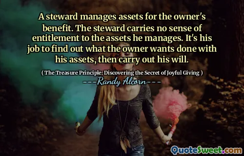 A steward manages assets for the owner's benefit. The steward carries no sense of entitlement to the assets he manages. It's his job to find out what the owner wants done with his assets, then carry out his will.