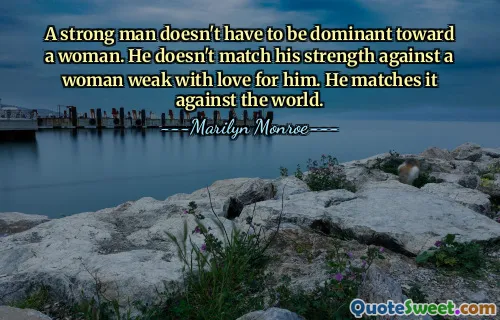 A strong man doesn't have to be dominant toward a woman. He doesn't match his strength against a woman weak with love for him. He matches it against the world.