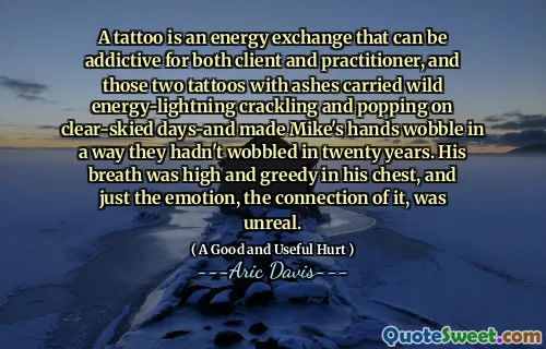 A tattoo is an energy exchange that can be addictive for both client and practitioner, and those two tattoos with ashes carried wild energy-lightning crackling and popping on clear-skied days-and made Mike's hands wobble in a way they hadn't wobbled in twenty years. His breath was high and greedy in his chest, and just the emotion, the connection of it, was unreal.