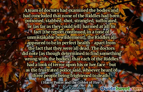 A team of doctors had examined the bodies and had concluded that none of the Riddles had been poisoned, stabbed, shot, strangled, suffocated, or {as far as they could tell} harmed at all. In fact {the report continued, in a tone of unmistakable bewilderment}, the Riddles all appeared to be in perfect health - apart from the fact that they were all dead. The doctors did note {as though determined to find something wrong with the bodies} that each of the Riddles had a look of terror upon his or her face - but as the frustrated police said, whoever heard of three people being frightened to death?