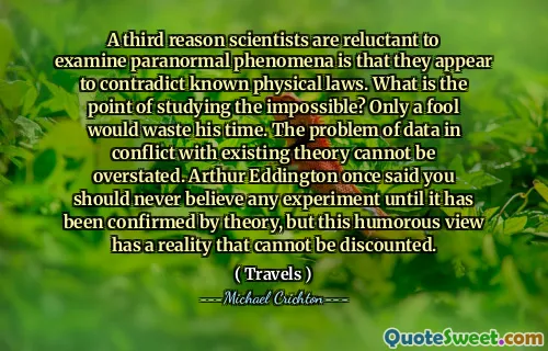 A third reason scientists are reluctant to examine paranormal phenomena is that they appear to contradict known physical laws. What is the point of studying the impossible? Only a fool would waste his time. The problem of data in conflict with existing theory cannot be overstated. Arthur Eddington once said you should never believe any experiment until it has been confirmed by theory, but this humorous view has a reality that cannot be discounted.