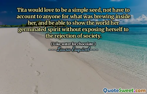Tita would love to be a simple seed, not have to account to anyone for what was brewing inside her, and be able to show the world her germinated spirit without exposing herself to the rejection of society.