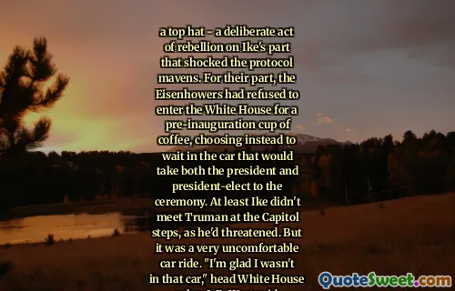 a top hat - a deliberate act of rebellion on Ike's part that shocked the protocol mavens. For their part, the Eisenhowers had refused to enter the White House for a pre-inauguration cup of coffee, choosing instead to wait in the car that would take both the president and president-elect to the ceremony. At least Ike didn't meet Truman at the Capitol steps, as he'd threatened. But it was a very uncomfortable car ride. "I'm glad I wasn't in that car," head White House usher J. B. West said.