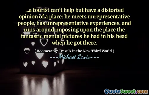 ...a tourist can't help but have a distorted opinion of a place: he meets unrepresentative people, has unrepresentative experiences, and runs around imposing upon the place the fantastic mental pictures he had in his head when he got there.