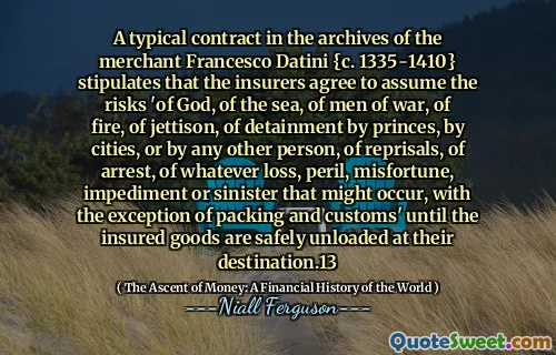A typical contract in the archives of the merchant Francesco Datini {c. 1335-1410} stipulates that the insurers agree to assume the risks 'of God, of the sea, of men of war, of fire, of jettison, of detainment by princes, by cities, or by any other person, of reprisals, of arrest, of whatever loss, peril, misfortune, impediment or sinister that might occur, with the exception of packing and customs' until the insured goods are safely unloaded at their destination.13