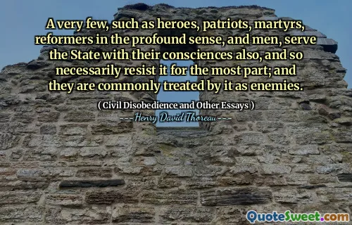 A very few, such as heroes, patriots, martyrs, reformers in the profound sense, and men, serve the State with their consciences also, and so necessarily resist it for the most part; and they are commonly treated by it as enemies.