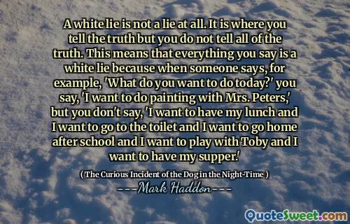 A white lie is not a lie at all. It is where you tell the truth but you do not tell all of the truth. This means that everything you say is a white lie because when someone says, for example, 'What do you want to do today?' you say, 'I want to do painting with Mrs. Peters,' but you don't say, 'I want to have my lunch and I want to go to the toilet and I want to go home after school and I want to play with Toby and I want to have my supper.'