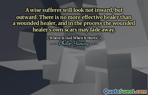 A wise sufferer will look not inward, but outward. There is no more effective healer than a wounded healer, and in the process the wounded healer's own scars may fade away.