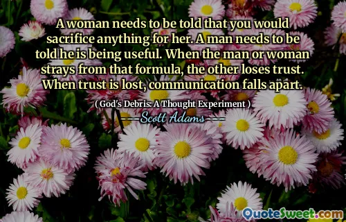 A woman needs to be told that you would sacrifice anything for her. A man needs to be told he is being useful. When the man or woman strays from that formula, the other loses trust. When trust is lost, communication falls apart.