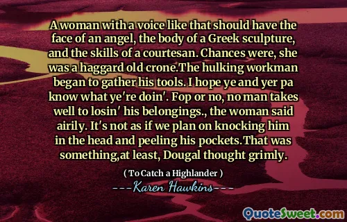 A woman with a voice like that should have the face of an angel, the body of a Greek sculpture, and the skills of a courtesan. Chances were, she was a haggard old crone.The hulking workman began to gather his tools. I hope ye and yer pa know what ye're doin'. Fop or no, no man takes well to losin' his belongings., the woman said airily. It's not as if we plan on knocking him in the head and peeling his pockets.That was something,at least, Dougal thought grimly.