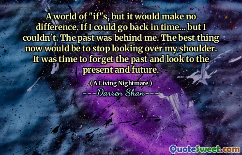 A world of "if"s, but it would make no difference. If I could go back in time... but I couldn't. The past was behind me. The best thing now would be to stop looking over my shoulder. It was time to forget the past and look to the present and future.
