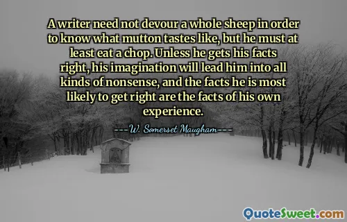 A writer need not devour a whole sheep in order to know what mutton tastes like, but he must at least eat a chop. Unless he gets his facts right, his imagination will lead him into all kinds of nonsense, and the facts he is most likely to get right are the facts of his own experience.