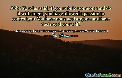 Abba Marcius said, 'If you rebuke someone and do it with anger, you have allowed a passion to control you. You have not saved anyone and have destroyed yourself'.