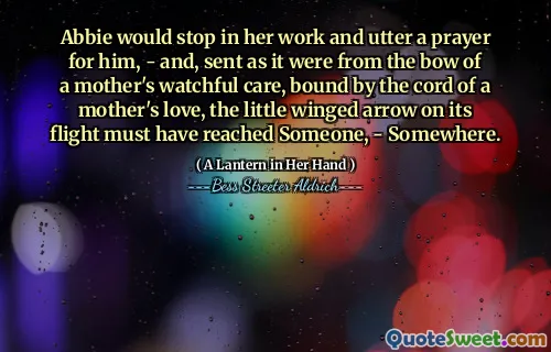 Abbie would stop in her work and utter a prayer for him, - and, sent as it were from the bow of a mother's watchful care, bound by the cord of a mother's love, the little winged arrow on its flight must have reached Someone, - Somewhere.