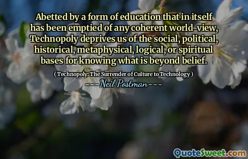 Abetted by a form of education that in itself has been emptied of any coherent world-view, Technopoly deprives us of the social, political, historical, metaphysical, logical, or spiritual bases for knowing what is beyond belief.