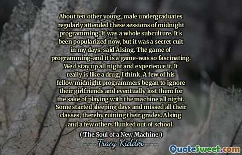 About ten other young, male undergraduates regularly attended these sessions of midnight programming. It was a whole subculture. It's been popularized now, but it was a secret cult in my days, said Alsing. The game of programming-and it is a game-was so fascinating. We'd stay up all night and experience it. It really is like a drug, I think. A few of his fellow midnight programmers began to ignore their girlfriends and eventually lost them for the sake of playing with the machine all night. Some started sleeping days and missed all their classes, thereby ruining their grades. Alsing and a few others flunked out of school.