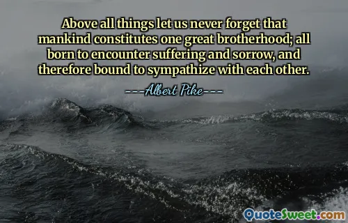 Above all things let us never forget that mankind constitutes one great brotherhood; all born to encounter suffering and sorrow, and therefore bound to sympathize with each other.