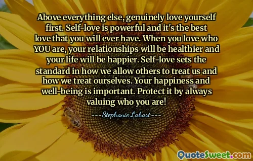 Above everything else, genuinely love yourself first. Self-love is powerful and it's the best love that you will ever have. When you love who YOU are, your relationships will be healthier and your life will be happier. Self-love sets the standard in how we allow others to treat us and how we treat ourselves. Your happiness and well-being is important. Protect it by always valuing who you are!