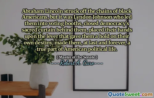 Abraham Lincoln struck off the chains of black Americans, but it was Lyndon Johnson who led them into voting booths, closed democracy's sacred curtain behind them, placed their hands upon the lever that gave them a hold on their own destiny, made them, at last and forever, a true part of American political life.
